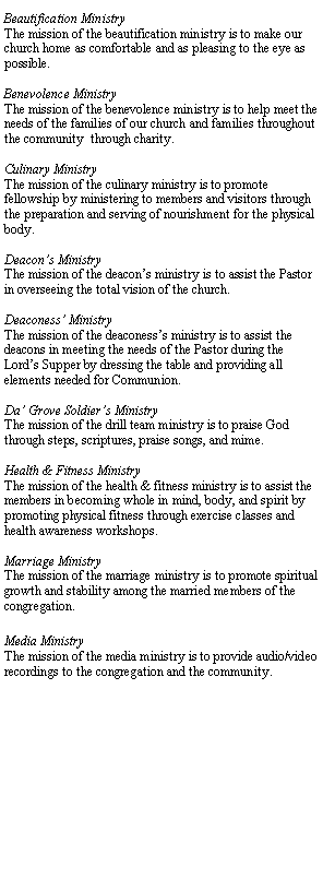 Text Box: Beautification MinistryThe mission of the beautification ministry is to make our church home as comfortable and as pleasing to the eye as possible. Benevolence MinistryThe mission of the benevolence ministry is to help meet the needs of the families of our church and families throughout the community  through charity.Culinary MinistryThe mission of the culinary ministry is to promote fellowship by ministering to members and visitors through the preparation and serving of nourishment for the physical body.Deacons MinistryThe mission of the deacons ministry is to assist the Pastor in overseeing the total vision of the church. Deaconess MinistryThe mission of the deaconesss ministry is to assist the deacons in meeting the needs of the Pastor during the Lords Supper by dressing the table and providing all elements needed for Communion.Da Grove Soldiers MinistryThe mission of the drill team ministry is to praise God through steps, scriptures, praise songs, and mime.Health & Fitness MinistryThe mission of the health & fitness ministry is to assist the members in becoming whole in mind, body, and spirit by promoting physical fitness through exercise classes and health awareness workshops.Marriage MinistryThe mission of the marriage ministry is to promote spiritual growth and stability among the married members of the congregation.Media MinistryThe mission of the media ministry is to provide audio/video recordings to the congregation and the community.