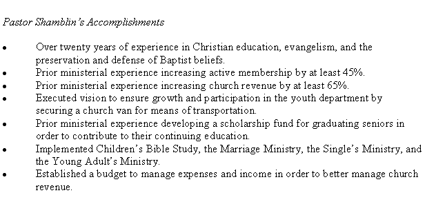 Text Box: Pastor Shamblins Accomplishments Over twenty years of experience in Christian education, evangelism, and the preservation and defense of Baptist beliefs.Prior ministerial experience increasing active membership by at least 45%.Prior ministerial experience increasing church revenue by at least 65%.Executed vision to ensure growth and participation in the youth department by securing a church van for means of transportation.Prior ministerial experience developing a scholarship fund for graduating seniors in order to contribute to their continuing education.Implemented Childrens Bible Study, the Marriage Ministry, the Singles Ministry, and the Young Adults Ministry.Established a budget to manage expenses and income in order to better manage church revenue.