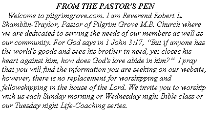 Text Box: FROM THE PASTORS PEN   Welcome to pilgrimgrove.com. I am Reverend Robert L. Shamblin-Traylor, Pastor of Pilgrim Grove M.B. Church where we are dedicated to serving the needs of our members as well as our community. For God says in 1 John 3:17, But if anyone has the world's goods and sees his brother in need, yet closes his heart against him, how does God's love abide in him?  I pray that you will find the information you are seeking on our website, however, there is no replacement for worshipping and fellowshipping in the house of the Lord. We invite you to worship with us each Sunday morning or Wednesday night Bible class or our Tuesday night Life-Coaching series.