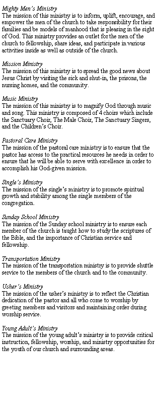 Text Box: Mighty Mens MinistryThe mission of this ministry is to inform, uplift, encourage, and empower the men of the church to take responsibility for their families and be models of manhood that is pleasing in the sight of God. This ministry provides an outlet for the men of the church to fellowship, share ideas, and participate in various activities inside as well as outside of the church. Mission MinistryThe mission of this ministry is to spread the good news about Jesus Christ by visiting the sick and shut-in, the prisons, the nursing homes, and the community.Music MinistryThe mission of this ministry is to magnify God through music and song. This ministry is composed of 4 choirs which include the Sanctuary Choir, The Male Choir, The Sanctuary Singers, and the Childrens Choir.Pastoral Care MinistryThe mission of the pastoral care ministry is to ensure that the pastor has access to the practical resources he needs in order to ensure that he will be able to serve with excellence in order to accomplish his God-given mission.Singles MinistryThe mission of the singles ministry is to promote spiritual growth and stability among the single members of the congregation.Sunday School MinistryThe mission of the Sunday school ministry is to ensure each member of the church is taught how to study the scriptures of the Bible, and the importance of Christian service and fellowship.Transportation MinistryThe mission of the transportation ministry is to provide shuttle service to the members of the church and to the community.Ushers MinistryThe mission of the ushers ministry is to reflect the Christian dedication of the pastor and all who come to worship by greeting members and visitors and maintaining order during worship service.Young Adults MinistryThe mission of the young adults ministry is to provide critical instruction, fellowship, worship, and ministry opportunities for the youth of our church and surrounding areas.